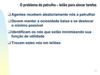 73
O problema da patrulha – leilão para alocar tarefas
❑ Agentes recebem aleatoriamente nós a patrulhar
❑ Devem manter a ociosidade baixa e se deslocar
o mínimo possível
❑ Identificam os nós que estão minimizando sua
função de utilidade
❑ Trocam estes nós em leilões
 