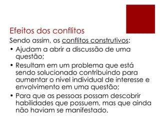 Efeitos dos conflitos Sendo assim, os  conflitos construtivos : Ajudam a abrir a discussão de uma questão; Resultam em um problema que está sendo solucionado contribuindo para aumentar o nível individual de interesse e envolvimento em uma questão; Para que as pessoas possam descobrir habilidades que possuem, mas que ainda não haviam se manifestado. 