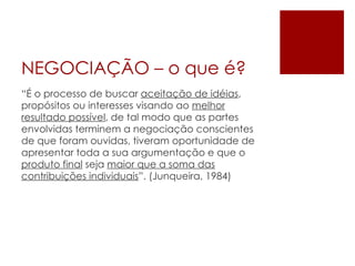 NEGOCIAÇÃO – o que é? “ É o processo de buscar  aceitação de idéias , propósitos ou interesses visando ao  melhor resultado possível , de tal modo que as partes envolvidas terminem a negociação conscientes de que foram ouvidas, tiveram oportunidade de apresentar toda a sua argumentação e que o  produto final  seja  maior que a soma das contribuições individuais ”. (Junqueira, 1984) 