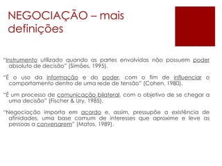 NEGOCIAÇÃO – mais definições “ Instrumento  utilizado quando as partes envolvidas não possuem  poder  absoluto de decisão” (Simões, 1995). “ É o uso da  informação  e do  poder , com o fim de  influenciar  o comportamento dentro de uma rede de tensão” (Cohen, 1980). “ É um processo de  comunicação bilateral , com o objetivo de se chegar a uma decisão” (Fischer & Ury, 1985). “ Negociação importa em  acordo  e, assim, pressupõe a existência de afinidades, uma base comum de interesses que aproxime e leve as pessoas a  conversarem ” (Matos, 1989). 