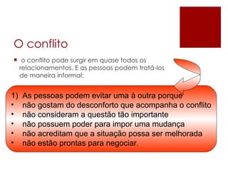 O conflito o conflito pode surgir em quase todos os relacionamentos. E as pessoas podem tratá-los de maneira informal:  As pessoas podem evitar uma à outra porque não gostam do desconforto que acompanha o conflito não consideram a questão tão importante não possuem poder para impor uma mudança não acreditam que a situação possa ser melhorada não estão prontas para negociar . 