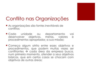Conflito nas Organizações As organizações são fontes inevitáveis de conflitos; Cada unidade ou departamento vai desenvolver  objetivos, metas,  valores e procedimentos apropriados .  a sua missão;  Começa algum atrito entre esses objetivos e procedimentos, que podem muitas vezes ser conflitantes    cada área da empresa busca, num primeiro momento, atender a seus objetivos básicos, que em certos casos se chocam com objetivos de outras áreas; 