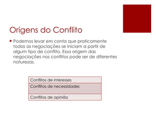 Origens do Conflito Podemos levar em conta que praticamente todas as negociações se iniciam a partir de algum tipo de conflito. Essa origem das negociações nos conflitos pode ser de diferentes naturezas.  Conflitos de interesses Conflitos de necessidades Conflitos de opinião 