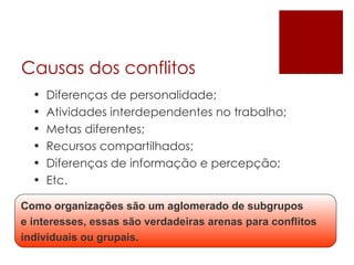 Causas dos conflitos Diferenças de personalidade;  Atividades interdependentes no trabalho; Metas diferentes; Recursos compartilhados; Diferenças de informação e percepção; Etc. Como organizações são um aglomerado de subgrupos e interesses, essas são verdadeiras arenas para conflitos individuais ou grupais. 