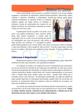 11
Tenho testemunhado, como executivo e consultor, inúmeros casos em que atitudes
arrogantes e autoritárias de empresários, políticos,diretores,gerentes, supervisores, líderes
sindicais e classistas, vendedores e compradores, fizeram por enterrar goela abaixo
condições humilhantes ao oponente. Porém, no momento
seguinte, quando, por algum motivo, as condições se
alteraram, tiveram de experimentar eles mesmos do seu
próprio receituário, tão zelosamente ministrado aos outros,
e desta vez com casca e tudo.
O ganha-perde inicial (eu ganho você perde, ou eu
perco você ganha) transforma-se num corrosivo perde-
perde final (ambos perdemos). A atitude sadia da
negociação é não ver o outro como um inimigo que precisa
ser sobrepujado, mas como um parceiro, onde ambos os
lados precisam sair satisfeitos. É a concepção do ganha-
ganha (ambos ganhamos com a troca). Porém, uma coisa é ser honesto e aberto ao diálogo,
e outra, bem diferente, é fazer o papel de "pato ao forno". Você deve jogar limpo, mas não
precisa ser ingênuo. Não basta uma avalancha de boas intenções. É preciso trabalhar com
técnica.
LLiiddeerraannççaa ee NNeeggoocciiaaççããoo
Modernamente quando se fala em Liderança, uma das primeiras e mais importantes
atribuições do líder, logo ressaltada, é sua capacidade de negociar.
As mudanças no mundo e nas empresas leva-nos à constatação de que encontramo-
nos em um momento de transição de um tempo que está acabando e de outro que começa.
Estruturas hierarquizadas são substituídas, as relações formais cedem lugar às informais, os
vínculos burocráticos perdem sentido diante dos vínculos empreendedores, já tem pouco
valor o "manda quem pode, obedece quem tem juízo" , quando todos sabem que é
necessário "fazer o que é preciso". As informações centralizadas, até então um símbolo do
poder perdem lugar para as informações pulverizadas, quando todos são envolvidos nos
processos de comunicação dentro das empresas. Cada um cuidando de seu pedaço, em
busca dos resultados de sua unidade.
A revolução provocada pela Internet está fazendo diminuir sensivelmente as vendas
em local físico, em favor das vendas cada vez mais significativas em "local virtual". Enfim,
os antigos modelos mentais, responsáveis por comportamentos e atitudes que já não
funcionam, têm que ceder espaço a novos modelos mais eficazes.
 