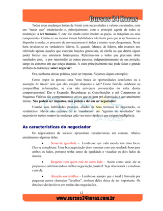 12
Todas estas mudanças batem de frente com necessidades e valores enraizados, com
um "status quo" estabelecido e, principalmente, com o principal agente de todas as
mudanças: o ser humano. E este não muda como mudam as peças, as máquinas ou seus
componentes. Conhecer ou mesmo treinar habilidades não basta para que o ser humano se
disponha a mudar; o processo de convencimento é árduo e muitas vezes desgastante. Nesta
hora revelam-se os verdadeiros líderes. E, quando falamos de líderes, não estamos nos
referindo apenas àqueles que exercem funções gerenciais, de chefia ou que detêm algum
poder formal nas estruturas hierárquicas. Referimo-nos a todos que precisam obter
resultados com, e por intermédio de outras pessoas, independentemente de sua posição,
cargo ou contexto em que esteja atuando. A estes principalmente não pode faltar o grande
atributo da liderança: saber negociar!
Ora, nenhuma dessas práticas pode ser imposta. Vejamos alguns exemplos:
Como impor às pessoas uma "uma busca de oportunidades desafiantes ou a
assunção de riscos" sem que eles estejam dispostas a isto? Como fazê-las colaborar ou
compartilhar informações, se elas não estiverem convencidas do valor destes
comportamentos? Dar o Exemplo, Reconhecer as Contribuições e até Comemorar as
Pequenas Vitórias são comportamentos ativos que exigem pré-disposição e convencimento
íntimo. Não podem ser impostos, mas podem e devem ser negociados!
Usando suas habilidades pessoais, aliadas às boas técnicas de negociação, os
verdadeiros líderes são capazes de se transformar em "agentes de resultados" tão
necessários nestes tempos de mudança cada vez mais rápidas e que exigem inteligência.
AAss ccaarraacctteerrííssttiiccaass ddoo nneeggoocciiaaddoorr
Os negociadores de sucesso apresentam características em comum. Abaixo
estudaremos algumas delas:
 Senso de igualdade – Lembre-se que cada moeda tem duas faces.
Elas se completam. Uma boa negociação deve terminar com um resultado bom para
ambos os lados, portanto tenha senso de igualdade e visualize os dois lados da
moeda.
 Respeito com quem está do outro lado – Assim como você, ele se
preparou e está buscando a melhor negociação possível. Seja observador e estudioso
com ele.
 Atenção aos detalhes – Lembre-se sempre que o total é formado por
pequenas partes chamadas “detalhes”, nenhum deles deixa de ser importante. Os
detalhes são decisivos em muitas das negociações.
 