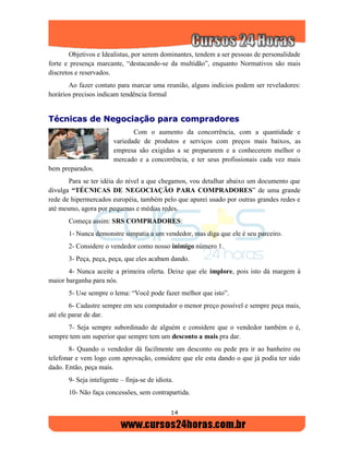 14
Objetivos e Idealistas, por serem dominantes, tendem a ser pessoas de personalidade
forte e presença marcante, “destacando-se da multidão”, enquanto Normativos são mais
discretos e reservados.
Ao fazer contato para marcar uma reunião, alguns indícios podem ser reveladores:
horários precisos indicam tendência formal
TTééccnniiccaass ddee NNeeggoocciiaaççããoo ppaarraa ccoommpprraaddoorreess
Com o aumento da concorrência, com a quantidade e
variedade de produtos e serviços com preços mais baixos, as
empresa são exigidas a se prepararem e a conhecerem melhor o
mercado e a concorrência, e ter seus profissionais cada vez mais
bem preparados.
Para se ter idéia do nível a que chegamos, vou detalhar abaixo um documento que
divulga “TÉCNICAS DE NEGOCIAÇÃO PARA COMPRADORES” de uma grande
rede de hipermercados européia, também pelo que apurei usado por outras grandes redes e
até mesmo, agora por pequenas e médias redes.
Começa assim: SRS COMPRADORES:
1- Nunca demonstre simpatia a um vendedor, mas diga que ele é seu parceiro.
2- Considere o vendedor como nosso inimigo número 1.
3- Peça, peça, peça, que eles acabam dando.
4- Nunca aceite a primeira oferta. Deixe que ele implore, pois isto dá margem à
maior barganha para nós.
5- Use sempre o lema: “Você pode fazer melhor que isto”.
6- Cadastre sempre em seu computador o menor preço possível e sempre peça mais,
até ele parar de dar.
7- Seja sempre subordinado de alguém e considere que o vendedor também o é,
sempre tem um superior que sempre tem um desconto a mais pra dar.
8- Quando o vendedor dá facilmente um desconto ou pede pra ir ao banheiro ou
telefonar e vem logo com aprovação, considere que ele esta dando o que já podia ter sido
dado. Então, peça mais.
9- Seja inteligente – finja-se de idiota.
10- Não faça concessões, sem contrapartida.
 