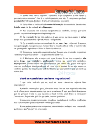 16
25- Tenha como lema o seguinte: “Vendemos o que compramos e nem sempre o
que compramos vendemos”. Isto é, o mais importante para nós. É comprarmos produtos
que dêem lucratividade. Produtos de alto giro são um mal necessário.
26- Evite deixar o vendedor lendo nossas informações nos monitores. Quanto mais
desinformado ele for, mais ele acredita em nós.
27- Não se assuste com os novos equipamentos do vendedor. Isso não quer dizer
que eles estejam mais bem preparados para negociar.
28- Se o vendedor for do tipo antigo ou jovem, são os que mais cedem. O antigo
porque acha que sabe tudo e o jovem porque é inexperiente.
29- Se o vendedor estiver acompanhado de um supervisor, exija mais descontos,
mais participação, mais promoções. Ameace tirar o produto dele de linha. O superior não
vai querer perder o pedido e o cliente na frente do vendedor.
30- Sempre que outra rede concorrente estiver fazendo uma promoção, pergunte ao
vendedor; “O que você fez lá?” – e exija as mesmas condições.
31- E Finalmente, não se esqueça da regra de ouro de um bom comprador; não
perca tempo com vendedores profissionais. Invista seu tempo em vendedores
despreparados. Não se assuste com grandes marcas, (por traz de uma grande marca pode
estar um profissional despreparado que só conta com a marca). Invista seu tempo em
vendedor que não faz cálculos, que cede facilmente, que quer entrar ou que tem medo de
sair da rede.
VVooccêê ssee ccoonnssiiddeerraa uumm bboomm nneeggoocciiaaddoorr??
O que então indicaria que eu, você ou nosso concorrente sejamos bons
negociadores?
A primeira constatação é que o juízo sobre o que é ser um bom negociador não deve
vir de nós mesmos, mas das pessoas com quem negociamos. É algo semelhante à nossa voz
que, no gravador é uma e a que ouvimos ao falar é outra. Qual delas é a verdadeira?
Certamente a do gravador, pois é a que todos escutam igualmente.
Se as pessoas nos procuram para a posição de mediadores de conflitos, pendências,
esse é um indicador que nos respeitam como negociadores.
Se nos pedem para sermos mentores de jovens talentos, também é uma constatação
que temos o que "ensinar" em negociação.
 