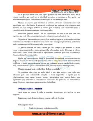 17
Se as pessoas pedem que você seja o portador de uma notícia não muito boa é
porque entendem que você tem a habilidade em dizer as verdades na hora certa e da
maneira mais adequada, fundamental característica de um bom negociador.
Quando as pessoas que trabalham e também convivem socialmente com você
identificam que a habilidade de conseguir resultados por meio do relacionamento está
presente nos dois campos (trabalho e família, por exemplo), isso certamente retrata o
reconhecimento de sua competência como negociador.
Pense nas "pessoas difíceis" em sua organização, se você se dá bem com elas,
significa que pode lidar com comportamentos antagônicos, complicados', etc.
Negociar de formas diferentes, específicas a cada negociação, procurando caminhos
customizados evitando usar fórmulas que deram certo na negociação anterior, certamente
indica também que você é um negociador competente.
As pessoas confiam em você? Sentem que você cumpre o que promete, diz o que
pensa e sente, respeitando o outro, compartilha informações, aceita diferenças e valores
individuais? Todas essas características representam elementos geradores de confiança,
fundamentais ao bom negociador.
Qual o seu comportamento diante da necessidade de mudança, ou de um argumento
proposto na qual não havia ainda pensado? Se você se abre para discutir, ir mais fundo no
problema, evitando ser contra apenas porque não conhece o assunto ou não havia pensado
nele, certamente tem o que se chama flexibilidade, característica do bom negociador.
Finalmente, qual será o estilo ideal do bom negociador?
Na realidade não existe um estilo ideal, o que pode existir é um estilo mais
adequado para uma determinada situação. O bom negociador é aquele que no
relacionamento com outras pessoas procura potencializar seus pontos fortes, usar
argumentos que respeitem as características individuais de quem está do outro lado da
mesa. E isso está presente em todos os estilos, é só utilizar.
PPrrooppoossiiççõõeess IInniicciiaaiiss
Aqui temos um resumo de todas as macetes e truques para você aplicar em seus
negócios
Peça sempre mais do que realmente precisa - A lei da Gordura
Por que pedir mais?
1. Você simplesmente poderá conseguí-lo;
 