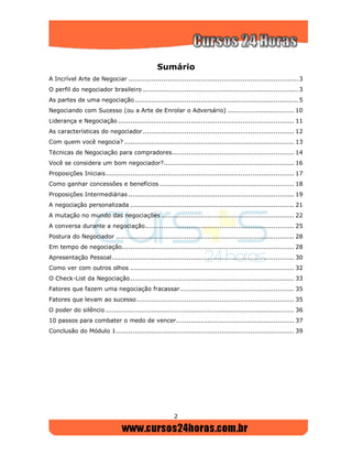 2
Sumário
A Incrível Arte de Negociar .................................................................................. 3
O perfil do negociador brasileiro ........................................................................... 3
As partes de uma negociação............................................................................... 5
Negociando com Sucesso (ou a Arte de Enrolar o Adversário) ................................ 10
Liderança e Negociação ..................................................................................... 11
As características do negociador......................................................................... 12
Com quem você negocia? .................................................................................. 13
Técnicas de Negociação para compradores........................................................... 14
Você se considera um bom negociador?............................................................... 16
Proposições Iniciais........................................................................................... 17
Como ganhar concessões e benefícios ................................................................. 18
Proposições Intermediárias ................................................................................ 19
A negociação personalizada ............................................................................... 21
A mutação no mundo das negociações ................................................................ 22
A conversa durante a negociação........................................................................ 25
Postura do Negociador ...................................................................................... 28
Em tempo de negociação................................................................................... 28
Apresentação Pessoal........................................................................................ 30
Como ver com outros olhos ............................................................................... 32
O Check-List da Negociação ............................................................................... 33
Fatores que fazem uma negociação fracassar....................................................... 35
Fatores que levam ao sucesso............................................................................ 35
O poder do silêncio ........................................................................................... 36
10 passos para combater o medo de vencer......................................................... 37
Conclusão do Módulo 1...................................................................................... 39
 