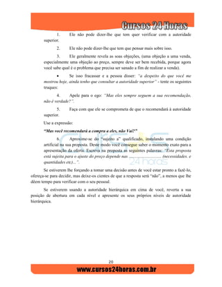 20
1. Ele não pode dizer-lhe que tem quer verificar com a autoridade
superior.
2. Ele não pode dizer-lhe que tem que pensar mais sobre isso.
3. Ele geralmente revela as soas objeções, (uma objeção a uma venda,
especialmente uma objeção ao preço, sempre deve ser bem recebida, porque agora
você sabe qual é o problema que precisa ser sanado a fim de realizar a venda).
 Se isso fracassar e a pessoa disser: “a despeito do que você me
mostrou hoje, ainda tenho que consultar a autoridade superior” - tente os seguintes
truques:
4. Apele para o ego: “Mas eles sempre seguem a sua recomendação,
não é verdade?”.
5. Faça com que ele se comprometa de que o recomendará à autoridade
superior.
Use a expressão:
“Mas você recomendará a compra a eles, não Vai?”
6. Aproxime-se do “sujeito a” qualificado, instalando uma condição
artificial na sua proposta. Deste modo você consegue saber o momento exato para a
apresentação da oferta. Escreva na proposta as seguintes palavras: “Esta proposta
está sujeita para o ajuste do preço depende nas .............................. (necessidades. e
quantidades etc)...”.
Se estiverem lhe forçando a tomar uma decisão antes de você estar pronto a fazê-lo,
ofereça-se para decidir, mas deixe-os cientes de que a resposta será “não”, a menos que lhe
dêem tempo para verificar com o seu pessoal.
Se estiverem usando a autoridade hierárquica em cima de você, reverta a sua
posição de abertura em cada nível e apresente os seus próprios níveis de autoridade
hierárquica.
 