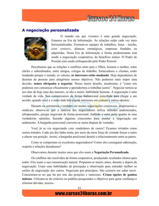 21
AA nneeggoocciiaaççããoo ppeerrssoonnaalliizzaaddaa
O mundo em que vivemos é uma grande negociação.
Estamos na Era da Informação. As relações estão cada vez mais
horizontalizadas. Formam-se equipes de trabalhos, força - tarefas,
joint ventures, alianças estratégicas, empresas fundidas ou
adquiridas. Nesta Era da Informação a forma predominante está
sendo a negociação cooperativa, de benefício mútuo. O Poder de
Posição está sendo enfraquecido pelo Poder Pessoal.
Percebemos que as relações e conflitos entre pais e filhos, homem e mulher, entre
chefes e subordinados, entre amigos, colegas de trabalho, fornecedores e clientes, estão
mudando porque o mundo, os valores, os interesses estão mudando. Hoje dependemos de
dezenas de pessoas para atingirmos nossos objetivos. Não podemos mais impor uma
decisão, somos obrigados a negociar. Nosso maior desafio, atualmente, é “como nós
podemos nos comunicar eficazmente e aprendermos a trabalhar juntos”. Negociar tornou-se
nos dias de hoje uma das maiores, se não a maior, habilidade humana. A negociação é uma
verdade da vida. Nos comunicamos de forma bidirecional concebida para chegar a um
acordo, quando você e o outro lado têm alguns interesses em comum e outros opostos.
Durante os seminários e também em muitas negociações comerciais, empresariais e
sindicais, observa-se que a maioria dos negociadores utiliza métodos padronizados,
ultrapassados, porque negociam de forma posicional, iludindo a outra parte quanto às suas
verdadeiras opiniões, fazendo algumas concessões para manter a negociação em
andamento. A barganha posicional converte-se numa disputa de vontades.
Você já se viu negociando com vendedores de carros? Ficamos irritados como
somos tratados. Cada um dos lados tenta, por meio da mera força de vontade forçar o outro
a alterar sua posição. Assim, a barganha posicional destrói o relacionamento entre as partes.
Como se comportam os excelentes negociadores? Como eles conseguem admiração,
respeito e relações duradouras?
Observamos durante muitos anos que eles usam a Negociação Personalizada.
Os conflitos são resolvidos de forma cooperativa, produzindo resultados ótimos para
todos. Eles usam a sua comunicação natural. Preparam-se muito, antes, durante e depois da
negociação. Usam suas habilidades de percepção e observação para entender melhor os
estilos de negociação dos outros. Negociam por princípios. São exímios em saber ouvir.
Concentram-se no que há por trás das posições e interesses. Criam opções de ganhos
mútuos. Utilizam-se de critérios ou padrões pesquisados e objetivos para gerar confiança e
eliminar dúvidas, receios.
 