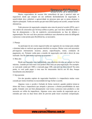 23
Muitos negociadores de sucesso têm consciência de que é possível tudo ser
negociável, desde que estejam em um ambiente declaradamente de negociação. A
assertividade deve substituir a agressividade no processo para que se possa alcançar o
objetivo planejado. Tenha em mente que por mais difícil pareça um acordo, sempre haverão
alternativas.
Todo processo de negociação comporta uma zona de possível acordo (ZPA), que é
um cenário de concessões que favoreça ambas as partes, que você deve identificar desde a
fase de planejamento a fim de explorá-la convenientemente na fase de debates e
argumentação. Por isto você deve procurar estabelecer suas alternativas antes de deflagrado
o processo e estar pronto para flexibilizá-las, se necessário.
3. Planeje
Ao participar de um evento negocial tenha um segmento do seu tempo para estudar
e dominar todas as variáveis que possam interferir no mesmo. Muitas vezes será necessário
pré-negociar internamente recursos, prazos, especificações, metas, condições de
pagamento, etc. Portanto venha para a reunião de negociação com todo o dever de casa
realizado. Isto lhe dará muita segurança no processo.
4. Mire alto
Desde que buscados com legitimidade, seus objetivos deverão ser sempre na faixa
máxima . Lutando por mais mais você poderá obter mais em uma negociação. Por exemplo:
se você pode vender por 1000 e o mercado paga 1200, esta será sua faixa inicial! Na outra
ponta, se você pode pagar à vista mas for interessante fazê-lo em 60 dias, busque
inicialmente esta alternativa!
5. Seja paciente
Um dos pecados capitais do negociador brasileiro é a impaciência muitas vezes
causada por metas irrealistas ou necessidade de logo fechar o acordo.
Algumas vezes o acordo é fechado de forma razoável, quando poderia tornar-se
ótimo não fosse a impaciência que atropela o processo e elimina possibilidades de mais
ganho. Estando com um bom planejamento você torna o processo mais produtivo e não
necessita ser refém da impaciência. Algumas vezes uma reunião de negociação que se
estendeu por uma ou duas horas além do previsto pode trazer excelente compensação.
 