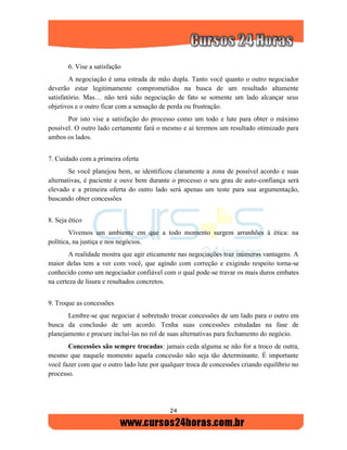 24
6. Vise a satisfação
A negociação é uma estrada de mão dupla. Tanto você quanto o outro negociador
deverão estar legitimamente comprometidos na busca de um resultado altamente
satisfatório. Mas… não terá sido negociação de fato se somente um lado alcançar seus
objetivos e o outro ficar com a sensação de perda ou frustração.
Por isto vise a satisfação do processo como um todo e lute para obter o máximo
possível. O outro lado certamente fará o mesmo e aí teremos um resultado otimizado para
ambos os lados.
7. Cuidado com a primeira oferta
Se você planejou bem, se identificou claramente a zona de possível acordo e suas
alternativas, é paciente e ouve bem durante o processo o seu grau de auto-confiança será
elevado e a primeira oferta do outro lado será apenas um teste para sua argumentação,
buscando obter concessões
8. Seja ético
Vivemos um ambiente em que a todo momento surgem arranhões à ética: na
política, na justiça e nos negócios.
A realidade mostra que agir eticamente nas negociações traz inúmeras vantagens. A
maior delas tem a ver com você, que agindo com correção e exigindo respeito torna-se
conhecido como um negociador confiável com o qual pode-se travar os mais duros embates
na certeza de lisura e resultados concretos.
9. Troque as concessões
Lembre-se que negociar é sobretudo trocar concessões de um lado para o outro em
busca da conclusão de um acordo. Tenha suas concessões estudadas na fase de
planejamento e procure incluí-las no rol de suas alternativas para fechamento do negócio.
Concessões são sempre trocadas: jamais ceda alguma se não for a troco de outra,
mesmo que naquele momento aquela concessão não seja tão determinante. É importante
você fazer com que o outro lado lute por qualquer troca de concessões criando equilíbrio no
processo.
 