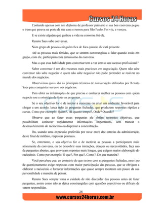 26
Contando apenas com um diploma de professor primário e sua boa conversa pegou
o trem que parava na porta da sua casa e rumou para São Paulo. Foi viu, e venceu.
E se existe alguém que ganhou a vida na conversa foi ele.
Renato Saes sabe conversar.
Num grupo de pessoas ninguém fica de fora quando ele está presente.
Até as pessoas mais tímidas, que se sentem constrangidas a falar quando estão em
grupo, com ele, participam com entusiasmo da conversa.
Mas o que essa habilidade para conversar tem a ver com o seu sucesso profissional?
Saber conversar é um dos recursos mais preciosos em negociação. Quem não sabe
conversar não sabe negociar e quem não sabe negociar não pode pretender se realizar no
mundo dos negócios.
Observemos quais são as principais técnicas de conversação utilizadas por Renato
Saes para conquistar sucesso nos negócios.
Para obter as informações de que precisa e conhecer melhor as pessoas com quem
negocia usa a estratégia de fazer as perguntas.
Se o seu objetivo for o de iniciar a conversa ou criar um ambiente favorável para
chegar a um acordo, lança mão de perguntas fechadas, que produzem respostas rápidas e
curtas. Como por exemplo: Quem?, Há quanto tempo?, Onde? Quando?
Observe que ao fazer essas perguntas ele obtém respostas objetivas, que
possibilitam conhecer rapidamente informações importantes, sem truncar o
desenvolvimento do raciocínio ou dispersar a concentração.
Ou, usando uma expressão preferida por nove entre dez estrelas da administração
deste final de milênio, respostas pontuais.
Se, entretanto, o seu objetivo for o de motivar as pessoas a participarem mais
ativamente da conversa, ou de descobrir suas intenções, desejos ou necessidades, faça uso
de perguntas abertas, que provocam repostas mais longas, que exigem maior elaboração do
raciocínio. Como por exemplo: O que?, Por que?, Como?, De que maneira?
Você percebeu que, ao contrário do que ocorre com as perguntas fechadas, esse tipo
de questionamento exige respostas com maior participação das pessoas, que se obrigam a
elaborar o raciocínio e fornecer informações que quase sempre mostram um pouco da sua
personalidade e maneira de pensar.
Renato Saes sempre toma o cuidado de não discordar das pessoas antes de fazer
perguntas, assim como não as deixa constrangidas com questões coercitivas ou difíceis de
serem respondidas.
 