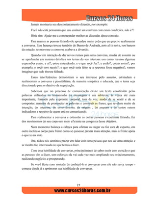 27
Jamais mostraria seu descontentamento dizendo, por exemplo:
Você não está pensando que vou assinar um contrato com essas condições, não é?!
Diria sim: Ajude-me a compreender melhor as cláusulas desse contrato.
Para manter as pessoas falando ele aprendeu muito cedo que era preciso realimentar
a conversa. Essa herança trouxe também de Bueno de Andrada, pois ali à noite, nos bancos
da estação, se morresse a conversa acabava a diversão.
Quando tem intenção de dar novos rumos para uma conversa, mudar de assunto ou
se aprofundar em maiores detalhes nos temas do seu interesse usa como recurso algumas
expressões como: e aí?; estou entendendo; e o que você fez?; e então?; como assim?; por
exemplo; e você teve receio?; o que você teria feito se a resposta fosse negativa?; vamos
imaginar que tudo tivesse falhado.
Essas interferências demonstram o seu interesse pelo assunto, estimulam e
realimentam a conversa e possibilitam, de maneira simpática e educada, que o tema seja
direcionado para o objetivo da negociação.
Sabemos que no processo de comunicação existe um texto constituído pelas
palavras utilizadas na transmissão da mensagem e um subtexto, às vezes até mais
importante, formado pela expressão corporal, tom da voz, modo de se vestir e de se
comportar, maneira de pronunciar as palavras e construir as frases, que revelam muito da
intenção, do interesse, do envolvimento, da origem , do preparo e de tantos outros
indicadores a respeito de quem está se comunicando.
Para realimentar a conversa e estimular as outras pessoas a continuar falando, faz
dos movimentos do seu corpo um meio eficiente na conquista desse objetivo.
Num momento balança a cabeça para afirmar ou negar ou faz cara de espanto, em
outro inclina o corpo para frente como se quisesse prestar mais atenção, mais à frente apóia
o queixo na mão.
Ora, todos nós sentimos prazer em falar com uma pessoa que nos dá tanta atenção e
se mostra tão interessada no que temos a dizer.
Com essa habilidade de conversar, principalmente de saber ouvir com atenção o que
as pessoas têm a dizer, sem esforços ele vai cada vez mais ampliando seu relacionamento,
realizando negócios e prosperando.
Se você ficou com vontade de conhecê-lo e conversar com ele não perca tempo -
comece desde já a aprimorar sua habilidade de conversar.
 