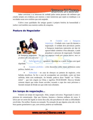 28
Saber conversar e se interessar de verdade pelas outras pessoas são atributos que
estarão sempre em evidência, por maiores e mais numerosas que sejam as mudanças e as
novidades neste novo milênio que está surgindo.
Cultive essas qualidades tão antigas quanto à própria história da humanidade e
realize você também seus maiores sonhos de conquista.
PPoossttuurraa ddoo NNeeggoocciiaaddoorr
 Cuidado com a franqueza
inoportuna – Cuidado com o que diz durante a
negociação. A verdade deve prevalecer, porém
a franqueza inoportuna representa um tipo de
agressividade contrária à boa educação, e pode
prejudicar o processo de negociação. Exemplo
de franqueza inoportuna: “Sei que sua empresa vende por preços baixos, mas os
produtos são uma porcaria”.
 Saiba agradecer - agradecer, desculpar-se e pedir licença com igual
dignidade.
 Assuntos proibidos - evite discussões sobre temas polêmicos como
política, futebol, etc.
 Sobriedade - no caso de almoços ou jantares de negócios, evite
bebidas alcoólicas. Se for o caso de acompanhar um convidado, como um bom
anfitrião, beba com moderação. Ao brindar, pode-se dizer “Saúde” ou “Tchim,
tchim” – que tem origem na China e significa FELICIDADE. Deve-se brindar
somente depois que todos foram servidos, tocando o copo dos mais próximos e
fazendo menção de brinde aos que estão mais afastados.
EEmm tteemmppoo ddee nneeggoocciiaaççããoo......
Estamos em tempo de negociação. Aliás, sempre estivemos. Negociação é como o
processo de comunicação. Algo que fizemos, fazemos e faremos milhares de vezes. E
talvez por ser assim tão ligada ao nosso dia-a-dia, não percebemos de todas as dificuldades
envolvidas. Ou melhor, ficamos na sensação. Na sensação de que alguma coisa não vai tão
bem quanto gostaríamos e que, com certeza, poderia ser melhorada.
 