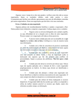 29
Algumas vezes é tempo de se dar uma parada e verificar como têm sido as nossas
negociações. Quais os resultados obtidos, onde estão acertos e erros.
E justamente para facilitar esta reflexão, apresentamos uma série de dificuldades cometidas
por muitos negociadores. Pense nas negociações que têm feito e tire suas conclusões.
Erros e Cuidados em uma negociação
Algumas práticas são reconhecidamente benéficas e ajudam a negociação a fluir.
Outras podem trazer obstáculos e emperrar a negociação. Conheça alguns erros e cuidados:
 Negocie como se estivesse dialogando com o próprio espelho,
ou seja, dificuldade de ver a situação com os olhos do outro negociador.
Procure sempre ver a negociação sob todas as óticas possíveis;
 É preciso muito cuidado para não cair na armadilha do: o que
importa é a versão e não os fatos. Certifique-se e teste de maneira isenta
suas informações;
 Cuidado com a falta de consciência do possível, manifestada
por meio do estabelecimento de objetivos estratosféricos ou muito aquém
dos efetivamente alcançáveis e dos tipos de riscos assumidos;
 Cuidado para não confundir a pessoa do outro negociador
com suas posições ou idéias. Assim, o foco de negociação acaba se
deslocando dos aspectos que lhe são próprios para conflitos de
personalidades. Separe as pessoas dos problemas. Não leve para o lado
pessoal;
 Cuidado para não deixar-se envolver por táticas sujas. Táticas
sujas são aquelas aplicadas com a intenção de ferir o outro negociador
psigologicamente ou iludi-lo. As táticas sujas devem ser identificadas e
neutralizadas;
 Cuidado para não planejar e efetuar uma negociação sem
buscar identificar os objetivos mínimos (necessários) do outro negociador. O
outro sempre tem objetivos desejáveis e os minimamente aceitáveis;
 Cuidado para não utilizar de forma inadequada os recursos
disponíveis. O negociador hábil não faz acordos que venha a se arrepender e
utiliza da melhor maneira possível os recursos que dispõe, sejam eles
referentes ao poder, tempo, ou informação;
 