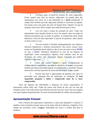 30
 Verifique quais os possíveis temores do outro negociador.
Existe sempre uma série de temores subjacentes em grande parte das
negociações, tais como, ter o ego diminuído ou o status prejudicado. É
sempre bom lembrar que todo negociador defende os interesses de alguém.
Em muitas vezes suas ações são mais em função deste “alguém” do que de
qualquer outra coisa. Deixe sempre uma saída honrosa para o outro;
 Leve em conta o tempo de aceitação do outro. Todos nós
apresentamos uma rejeição natural ao novo. No entanto, após um tempo de
reflexão percebemos que ele pode ser melhor. A compreensão deste tempo
diferencia o bom do mau negociador. É preciso ter paciência, saber esperar
ou fazer a hora e a vez;
 Um erro comum é formular inadequadamente seus objetivos
máximos (desejáveis) e mínimos (necessários). Isto ocorre, muitas vezes,
porque na formulação destes objetivos não se leva em conta a nossa MADI,
ou seja, a Melhor Alternativa Disponível no caso de um Impasse na
negociação. Como consequência, algumas vezes cedemos mais do que
devíamos, em outras, não oferecemos alguma concessão que poderia
finalizar a negociação.
 Outro erro comum também é repetir constantemente as
mesmas táticas e argumentos, por falta de repertório. É sempre conveniente
lembrar que táticas percebidas podem ser neutralizadas e revertidas. Procure
desenvolver um bom repertório de táticas de informação, tempo e poder.
 Procure não fazer a apresentação da proposta sem antes ter
percorrido uma adequada fase de exploração ou sondagem. O bom
negociador pergunta o dobro e compreende antes de se fazer
compreender.
Estas são algumas das dificuldades e fraquezas de muitos negociadores. É
interessante refletir sobre elas. Tenha em mente uma forma de não cair em uma das
situações acima. Com toda certeza esta reflexão será mais rica caso você a faça com alguém
com quem negocia frequentemente. Só assim terá oportunidade de validar suas percepções.
AApprreesseennttaaççããoo PPeessssooaall
Para a maioria das negociações corporativas, o traje mais adequado é o clássico. É
também o mais econômico porque nunca sai de moda, além de evidenciar a elegância. Com
relação aos acessórios, evite o exagero. Sobriedade nas cores é a melhor dica para as
mulheres.
 