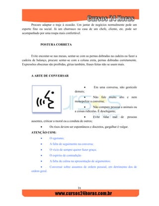 31
Procure adaptar o traje à ocasião. Um jantar de negócios normalmente pede um
esporte fino ou social. Já um churrasco na casa de um chefe, cliente, etc. pode ser
acompanhado por uma roupa mais confortável.
POSTURA CORRETA
Evite encostar-se nas mesas, sentar-se com as pernas dobradas na cadeira ou fazer a
cadeira de balanço, procure sentar-se com a coluna ereta, pernas dobradas corretamente.
Expressões obscenas são proibidas, gírias também, frases feitas não se usam mais.
A ARTE DE CONVERSAR
 Em uma conversa, não gesticule
demais;
 Não fale muito alto e nem
monopolize a conversa;
 Não compare pessoas a animais ou
a coisas ridículas. É deselegante;
 Evite falar mal de pessoas
ausentes, criticar a moral ou a conduta de outros;
 Os risos devem ser espontâneos e discretos, gargalhar é vulgar.
ATENÇÃO COM:
 O egoísmo;
 A falta de seguimento na conversa;
 O vício de sempre querer fazer graça;
 O espírito de contradição
 A falta de calma na apresentação de argumentos;
 Conversar sobre assuntos de ordem pessoal, em detrimento dos de
ordem geral.
 
