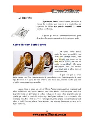 32
AO TELEFONE
Seja sempre formal, cuidado com o tom de voz, a
clareza da pronúncia das palavras e a objetividade na
expressão das idéias, seja gentil e educado (a), tenha
presteza ao telefone.
A pessoa que realiza a chamada telefônica é quem
deve despedir-se primeiramente, após breve conversação.
CCoommoo vveerr ccoomm oouuttrrooss oollhhooss
O termo adotar tomou
conta do nosso vocabulário: um
atleta, uma criança carente, uma
nova atitude, uma causa, um ou
uma isso ou aquilo. Mas que tal
adotar novas idéias? Não custa
praticamente nada. No entanto,
pode exigir que se adote também
uma nova atitude.
É por isso que as novas
idéias custam caro. Não estamos falando de custos financeiros. Estamos falando de outro
tipo de custos. É o custo de estar aberto a uma nova idéia, mesmo aquelas que num
primeiro momento pareçam absurdas.
A esta altura, já surgiu um outro problema. Adotar uma nova atitude exige que você
adote também uma nova postura. O que é isso? Nova postura é mais ou menos como ficar
diferente frente aos problemas já velhos conhecidos. É como olhar diferente para um
quadro que está ali na parede há muito tempo. Você passa na frente dele todos os dias, não
o enxerga mais. Não é bem isso. Você o enxerga sim, como sempre. Mas acontece que você
não o vê mais! Pense na palavra. Nova postura é estar posto ou disposto de um novo modo
frente à situação.
 