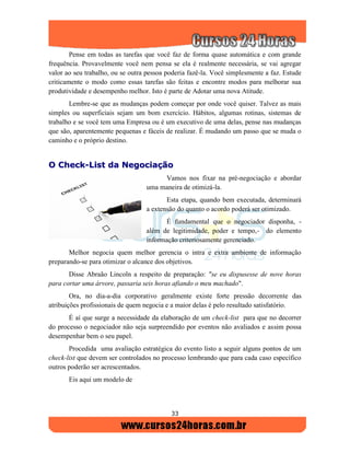 33
Pense em todas as tarefas que você faz de forma quase automática e com grande
frequência. Provavelmente você nem pensa se ela é realmente necessária, se vai agregar
valor ao seu trabalho, ou se outra pessoa poderia fazê-la. Você simplesmente a faz. Estude
criticamente o modo como essas tarefas são feitas e encontre modos para melhorar sua
produtividade e desempenho melhor. Isto é parte de Adotar uma nova Atitude.
Lembre-se que as mudanças podem começar por onde você quiser. Talvez as mais
simples ou superficiais sejam um bom exercício. Hábitos, algumas rotinas, sistemas de
trabalho e se você tem uma Empresa ou é um executivo de uma delas, pense nas mudanças
que são, aparentemente pequenas e fáceis de realizar. É mudando um passo que se muda o
caminho e o próprio destino.
OO CChheecckk--LLiisstt ddaa NNeeggoocciiaaççããoo
Vamos nos fixar na pré-negociação e abordar
uma maneira de otimizá-la.
Esta etapa, quando bem executada, determinará
a extensão do quanto o acordo poderá ser otimizado.
É fundamental que o negociador disponha, -
além de legitimidade, poder e tempo,- do elemento
informação criteriosamente gerenciado.
Melhor negocia quem melhor gerencia o intra e extra ambiente de informação
preparando-se para otimizar o alcance dos objetivos.
Disse Abraão Lincoln a respeito de preparação: "se eu dispusesse de nove horas
para cortar uma árvore, passaria seis horas afiando o meu machado".
Ora, no dia-a-dia corporativo geralmente existe forte pressão decorrente das
atribuições profissionais de quem negocia e a maior delas é pelo resultado satisfatório.
É aí que surge a necessidade da elaboração de um check-list para que no decorrer
do processo o negociador não seja surpreendido por eventos não avaliados e assim possa
desempenhar bem o seu papel.
Procedida uma avaliação estratégica do evento listo a seguir alguns pontos de um
check-list que devem ser controlados no processo lembrando que para cada caso específico
outros poderão ser acrescentados.
Eis aqui um modelo de
 