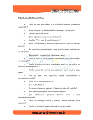 34
CHECK LIST DE NEGOCIAÇÃO
 Quais os fatos antecedentes e de relevância para este processo de
negociação ?
 Como criterizar os dados mais importantes para este encontro?
 Qual é o meu status inicial?
 Estou separando as pessoas dos problemas?
 Qual é a ZPA – zona de possível acordo - ?
 Estou considerando os interesses corporativos ao invés de posições
pessoais?
 De quais alternativas disponho e qual a melhor delas para obtenção
de um acordo?
 Tenho opções negociais bem claras neste evento?
 Quais as políticas corporativas ou institucionais no tocante ao objeto
da negociação?
 Qual o histórico referente a experiências anteriores que podem ser
utilizados nesta negociação ?
 Qual o elenco das possíveis consequências a curto, médio e longo
prazos ?
 Até que ponto esta negociação afetará financeiramente a
corporação/instituição?
 Quais são os meus pontos fortes ?
 E os pontos fracos ?
 Os recursos humanos, materiais e financeiros estão sob controle ?
 Meu poder para negociar está claramente delegado ?
 Que informações relevantes disponho sobre a outra
corporação/instituição?
 Quais as estratégias. táticas e técnicas melhor aplicáveis neste
encontro ?
 Qual o local mais adequado para implementar as reuniões ?
 