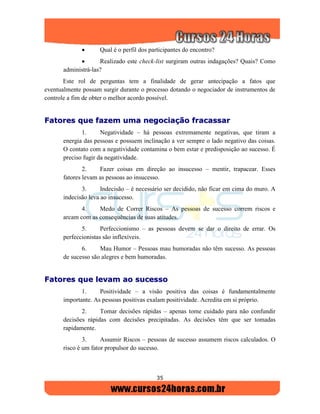 35
 Qual é o perfil dos participantes do encontro?
 Realizado este check-list surgiram outras indagações? Quais? Como
administrá-las?
Este rol de perguntas tem a finalidade de gerar antecipação a fatos que
eventualmente possam surgir durante o processo dotando o negociador de instrumentos de
controle a fim de obter o melhor acordo possível.
FFaattoorreess qquuee ffaazzeemm uummaa nneeggoocciiaaççããoo ffrraaccaassssaarr
1. Negatividade – há pessoas extremamente negativas, que tiram a
energia das pessoas e possuem inclinação a ver sempre o lado negativo das coisas.
O contato com a negatividade contamina o bem estar e predisposição ao sucesso. É
preciso fugir da negatividade.
2. Fazer coisas em direção ao insucesso – mentir, trapacear. Esses
fatores levam as pessoas ao insucesso.
3. Indecisão – é necessário ser decidido, não ficar em cima do muro. A
indecisão leva ao insucesso.
4. Medo de Correr Riscos – As pessoas de sucesso correm riscos e
arcam com as consequências de suas atitudes.
5. Perfeccionismo – as pessoas devem se dar o direito de errar. Os
perfeccionistas são inflexíveis.
6. Mau Humor – Pessoas mau humoradas não têm sucesso. As pessoas
de sucesso são alegres e bem humoradas.
FFaattoorreess qquuee lleevvaamm aaoo ssuucceessssoo
1. Positividade – a visão positiva das coisas é fundamentalmente
importante. As pessoas positivas exalam positividade. Acredita em si próprio.
2. Tomar decisões rápidas – apenas tome cuidado para não confundir
decisões rápidas com decisões precipitadas. As decisões têm que ser tomadas
rapidamente.
3. Assumir Riscos – pessoas de sucesso assumem riscos calculados. O
risco é um fator propulsor do sucesso.
 