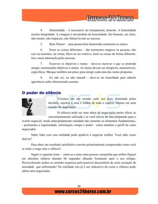 36
4. Honestidade – é necessário ser transparente, honesto. A honestidade
mostra integridade. A coragem é um produto da honestidade. Ser honesto, ser claro,
não mentir, não trapacear, não falsear levam ao sucesso.
5. Bom Humor – uma pessoa bem humorada contamina os outros.
6. Fazer as coisas diferentes – dar momentos mágicos às pessoas, não
cair na mesmice, na rotina. Deve-se ser criativo, fazer as coisas de forma diferente.
Isso causa admiração pelas pessoas.
7. Escrever os objetivos e metas – deve-se escrever o que se pretende
atingir, mensurando objetivos e metas. As metas devem ser atingíveis, mensuráveis,
específicas. Marque também um prazo para atingir cada uma das metas propostas.
8. Eu não sei, eu não entendi – deve-se ter humildade para admitir
ignorância sobre determinado assunto.
OO ppooddeerr ddoo ssiillêênncciioo
Vivemos em um mundo cada vez mais dominado pelos
decibéis, sujeitos a sons e ruídos de toda a espécie mesmo em uma
reunião de negociação.
O silêncio pode ser uma tática de negociação muito eficaz se
convenientemente utilizada e se você estiver de fato preparado para o
evento negocial, tendo antecipadamente estudado não somente os elementos fundamentais,
- pertinentes a legitimidade, informação, tempo e poder- como também o perfil do outro
negociador.
Saber lidar com esta realidade pode ajudá-lo a negociar melhor. Você sabe como
fazê-lo?
Para obter um resultado satisfatório convém primeiramente compreender como você
se sente e reage ante o silêncio!
Sugiro o seguinte teste: - junte-se a uma outra pessoa e proponha que ambos fiquem
em absoluto silêncio durante 60 segundos olhando fixamente para o seu relógio.
Provavelmente ambos se sentirão surpresos pelo possível desconforto de certa sensação de
ansiedade que enfrentarão! Na realidade isto já é um indicativo de como o silêncio pode
afetar uma negociação.
 