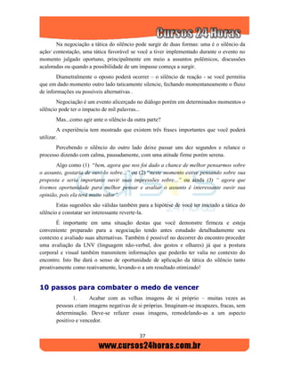 37
Na negociação a tática do silêncio pode surgir de duas formas: uma é o silêncio da
ação/ contestação, uma tática favorável se você a tiver implementado durante o evento no
momento julgado oportuno, principalmente em meio a assuntos polêmicos, discussões
acaloradas ou quando a possibilidade de um impasse começa a surgir.
Diametralmente o oposto poderá ocorrer – o silêncio de reação - se você permitiu
que em dado momento outro lado taticamente silencie, fechando momentaneamente o fluxo
de informações ou possíveis alternativas .
Negociação é um evento alicerçado no diálogo porém em determinados momentos o
silêncio pode ter o impacto de mil palavras...
Mas...como agir ante o silêncio da outra parte?
A experiência tem mostrado que existem três frases importantes que você poderá
utilizar.
Percebendo o silêncio do outro lado deixe passar uns dez segundos e relance o
processo dizendo com calma, pausadamente, com uma atitude firme porém serena.
Algo como (1) “bem, agora que nos foi dado a chance de melhor pensarmos sobre
o assunto, gostaria de ouvi-lo sobre...” ou (2) “neste momento estive pensando sobre sua
proposta e seria importante ouvir suas impressões sobre...” ou ainda (3) “ agora que
tivemos oportunidade para melhor pensar e avaliar o assunto é interessante ouvir sua
opinião, pois ela terá muito valor”.
Estas sugestões são válidas também para a hipótese de você ter iniciado a tática do
silêncio e constatar ser interessante reverte-la.
É importante em uma situação destas que você demonstre firmeza e esteja
conveniente preparado para a negociação tendo antes estudado detalhadamente seu
contexto e avaliado suas alternativas. Também é possível no decorrer do encontro proceder
uma avaliação da LNV (linguagem não-verbal, dos gestos e olhares) já que a postura
corporal e visual também transmitem informações que poderão ter valia no contexto do
encontro. Isto lhe dará o senso de oportunidade de aplicação da tática do silêncio tanto
proativamente como reativamente, levando-o a um resultado otimizado!
1100 ppaassssooss ppaarraa ccoommbbaatteerr oo mmeeddoo ddee vveenncceerr
1. Acabar com as velhas imagens de si próprio – muitas vezes as
pessoas criam imagens negativas de si próprias. Imaginam-se incapazes, fracas, sem
determinação. Deve-se refazer essas imagens, remodelando-as a um aspecto
positivo e vencedor.
 
