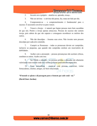 38
2. Investir em si próprio – atualize-se, aprenda, cresça...
3. Não ser ativista – o ativista não pensa, faz, mata um leão por dia.
4. Comprometer-se – o comprometimento é fundamental para o
sucesso. É necessário envolver-se para vencer.
5. Vencer a Inveja – é natural que hajam pessoas mais bem sucedidas
do que nós. Porém a inveja apenas atrasa-nos. Pessoas de sucesso não sentem
inveja, pois sabem do que são capazes e conseguem reconhecer os méritos dos
outros.
6. Não dar desculpas – Assuma seus erros. Não invente nem procure
desculpas por cada erro cometido.
7. Cumprir as Promessas – todas as promessas devem ser cumpridas,
inclusive as pequenas, que quando não cumpridas enchem um reservatório de
debilidades.
8. Acabar com a presunção – pessoas presunçosas não aceitam críticas,
esnobam as outras. Acabe com isso.
9. Ser Polido e educado – as pessoas polidas e educadas são altamente
valorizadas num mundo onde tais valores já foram praticamente esquecidos.
10. Fazer networking – reunir-se com pessoas, conversar, visitar
fornecedores, clientes, amigos, ser bem relacionado.
“O mundo se afasta e dá passagem para o homem que sabe onde vai.”
(David Starr Jordan)
 