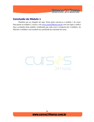 39
CCoonncclluussããoo ddoo MMóódduulloo 11
Parabéns por ter chegado até aqui. Neste ponto encerra-se o módulo 1 do curso.
Para passar ao módulo 2, acesse o site www.cursos24horas.com.br com seu login e senha e
faça a avaliação deste módulo. Lembrando que cada curso é composto por 2 módulos. Ao
final dos 2 módulos você receberá seu certificado de conclusão do curso.
 