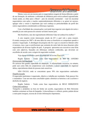 4
Muitas vezes em um mesmo país os negociadores reagem de forma diferente a partir
de sua formação, do ambiente e sobretudo da influência psico-sócio-cultural regionalizada.
Assim sendo, ao olhar para o Brasil – país de extensão continental – você irá encontrar
negociadores com ações e reações surpreendentemente diferentes e se quiser ter sucesso,
agregar valor e vencer é importante que você conheça as particularidades do perfil dos
outros negociadores considerando as diferenças regionais.
Com a facilidade das comunicações você pode hoje negociar com alguém do norte e
amanhã já com outra pessoa do extremo sul deste imenso país.
São brasileiros, mas são regionalmente diferentes! Que tal conhecê-los melhor ?
A este respeito existe interessante estudo da GV o qual vale a pena resumir.
O estudo começou em 2007 e dá uma idéia de como os brasileiros se comportam quando o
assunto é negociação. A abordagem da pesquisa não foi o que os executivos falaram sobre
si mesmos, mas o que os profissionais que sentaram do outro lado da mesa disseram sobre
negociadores de diversas regiões do país. A pesquisa apresentou aos executivos uma ficha
com cem adjetivos, baseados em diferenças culturais conhecidas, que deveriam ser
escolhidos de acordo com a origem do negociador avaliado.
Veja alguns resultados a partir do publicado na revista Você S/A:
Região Sudeste – Tendo como base negociadores do RIO DE JANEIRO
Extroversão//informalidade
Os cariocas têm grande capacidade de adaptação. A informalidade excessiva, no entanto,
pode soar como falta de compromisso com resultados e pouca capacidade de organizar
idéias, especialmente diante de pessoas mais assertivas.
SÃO PAULO, onde se concentram quase 50% dos negociadores analisados:
Orgulho/ousadia
O negociador paulistano é organizado, objetivo e trabalha por resultados. Pode parecer frio
e sistemático. Usar um tom mais conciliador ajuda a diminuir as barreiras e até a acelerar o
desfecho do negócio.
Região Sudeste – Tendo como base negociadores de BELO HORIZONTE
Calma//desconfiança
Tranquilos e prudentes na hora de fechar um acordo, negociadores de Belo Horizonte
também costumam ser bons de barganha. A desconfiança e o silêncio, porém, podem deixar
a outra parte insegura, receosa de revelar informações importantes.
 