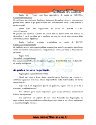 5
Região Sul – Tendo como base negociadores da cidade de CURITIBA
Conservadorismo//frieza
Os curitibanos são objetivos e focados no fechamento do negócio. Às vezes assumem uma
postura muito formal, o que pode dificultar uma conversa mais aberta. Saiba respeitar o
espaço pessoal.
Tendo como base negociadores da cidade de PORTO ALEGRE
Altivez//franqueza
Os gaúchos são objetivos e gostam das coisas ditas de forma direta, sem rodeios ou
divagações. O xis da questão é que o orgulho e um certo excesso de auto-estima os deixa
com fama de parciais e pedantes.
Região Nordeste, avaliados negociadores da cidade de RECIFE
Criatividade//disponibilidade
Os recifenses sempre usam sua criatividade para encontrar soluções que evitem o confronto
direto. São também muito prestativos. É importante, no entanto, ser firme na defesa de suas
propostas.
Região Norte
Sinceridade e disponibilidade
São negociadores abertos, sinceros e proativos, gerando disponibilidade para o fechamento
de acordos satisfatórios.
AAss ppaarrtteess ddee uummaa nneeggoocciiaaççããoo
Negociação é hoje um tema recorrente.
Afinal, você negocia desde criança - quando trocava figurinhas, por exemplo -, e
continuou negociando com pais e irmãos, negociando no clube, na faculdade e em muitas
outras situações.
Hoje você é um negociador, possui um potencial, negocia em seu dia-a-dia e
continuará negociando sempre!
Mas... afinal o que é mesmo negociação? Quais os seus elementos fundamentais?
Como é o seu processo?
Vou reproduzir um capítulo do meu curso Vencendo nas Negociações na
expectativa de apresentar modesta contribuição para aperfeiçoar o seu talento profissional
e ajudar nas relações pessoais.
 