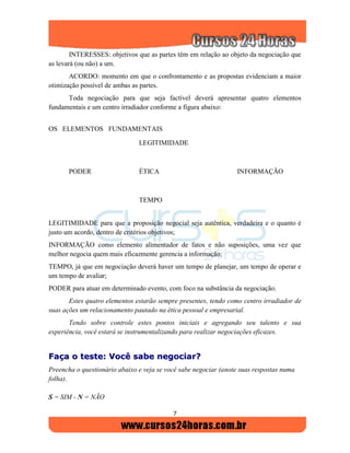 7
INTERESSES: objetivos que as partes têm em relação ao objeto da negociação que
as levará (ou não) a um.
ACORDO: momento em que o confrontamento e as propostas evidenciam a maior
otimização possível de ambas as partes.
Toda negociação para que seja factível deverá apresentar quatro elementos
fundamentais e um centro irradiador conforme a figura abaixo:
OS ELEMENTOS FUNDAMENTAIS
LEGITIMIDADE
PODER ÉTICA INFORMAÇÃO
TEMPO
LEGITIMIDADE para que a proposição negocial seja autêntica, verdadeira e o quanto é
justo um acordo, dentro de critérios objetivos;
INFORMAÇÃO como elemento alimentador de fatos e não suposições, uma vez que
melhor negocia quem mais eficazmente gerencia a informação;
TEMPO, já que em negociação deverá haver um tempo de planejar, um tempo de operar e
um tempo de avaliar;
PODER para atuar em determinado evento, com foco na substância da negociação.
Estes quatro elementos estarão sempre presentes, tendo como centro irradiador de
suas ações um relacionamento pautado na ética pessoal e empresarial.
Tendo sobre controle estes pontos iniciais e agregando seu talento e sua
experiência, você estará se instrumentalizando para realizar negociações eficazes.
FFaaççaa oo tteessttee:: VVooccêê ssaabbee nneeggoocciiaarr??
Preencha o questionário abaixo e veja se você sabe negociar (anote suas respostas numa
folha).
S = SIM - N = NÃO
 