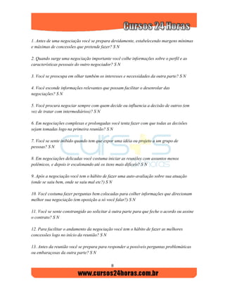 8
1. Antes de uma negociação você se prepara devidamente, estabelecendo margens mínimas
e máximas de concessões que pretende fazer? S N
2. Quando surge uma negociação importante você colhe informações sobre o perfil e as
características pessoais do outro negociador? S N
3. Você se preocupa em olhar também os interesses e necessidades da outra parte? S N
4. Você esconde informações relevantes que possam facilitar o desenrolar das
negociações? S N
5. Você procura negociar sempre com quem decide ou influencia a decisão de outros (em
vez de tratar com intermediários)? S N
6. Em negociações complexas e prolongadas você tenta fazer com que todas as decisões
sejam tomadas logo na primeira reunião? S N
7. Você se sente inibido quando tem que expor uma idéia ou projeto a um grupo de
pessoas? S N
8. Em negociações delicadas você costuma iniciar as reuniões com assuntos menos
polêmicos, e depois ir escalonando até os itens mais difíceis? S N
9. Após a negociação você tem o hábito de fazer uma auto-avaliação sobre sua atuação
(onde se saiu bem, onde se saiu mal etc?) S N
10. Você costuma fazer perguntas bem colocadas para colher informações que direcionam
melhor sua negociação (em oposição a só você falar?) S N
11. Você se sente constrangido ao solicitar à outra parte para que feche o acordo ou assine
o contrato? S N
12. Para facilitar o andamento da negociação você tem o hábito de fazer as melhores
concessões logo no início da reunião? S N
13. Antes da reunião você se prepara para responder a possíveis perguntas problemáticas
ou embaraçosas da outra parte? S N
 