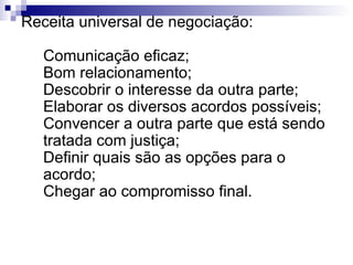 Receita universal de negociação: Comunicação eficaz; Bom relacionamento; Descobrir o interesse da outra parte; Elaborar os diversos acordos possíveis; Convencer a outra parte que está sendo tratada com justiça; Definir quais são as opções para o acordo; Chegar ao compromisso final. 
