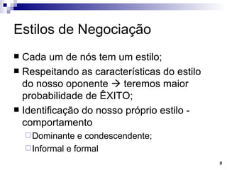 Estilos de Negociação Cada um de nós tem um estilo; Respeitando as características do estilo do nosso oponente    teremos maior probabilidade de ÊXITO; Identificação do nosso próprio estilo - comportamento Dominante e condescendente; Informal e formal 