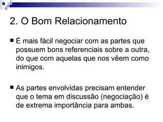2. O Bom Relacionamento É mais fácil negociar com as partes que possuem bons referenciais sobre a outra, do que com aquelas que nos vêem como inimigos. As partes envolvidas precisam entender que o tema em discussão (negociação) é de extrema importância para ambas. 