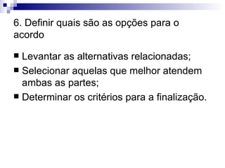 6. Definir quais são as opções para o acordo Levantar as alternativas relacionadas; Selecionar aquelas que melhor atendem ambas as partes; Determinar os critérios para a finalização. 