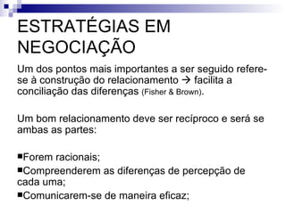 ESTRATÉGIAS EM NEGOCIAÇÃO Um dos pontos mais importantes a ser seguido refere-se à construção do relacionamento    facilita a conciliação das diferenças  (Fisher & Brown) . Um bom relacionamento deve ser recíproco e será se ambas as partes: Forem racionais; Compreenderem as diferenças de percepção de cada uma; Comunicarem-se de maneira eficaz; 