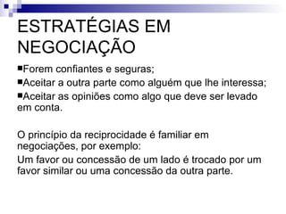 ESTRATÉGIAS EM NEGOCIAÇÃO Forem confiantes e seguras; Aceitar a outra parte como alguém que lhe interessa; Aceitar as opiniões como algo que deve ser levado em conta. O princípio da reciprocidade é familiar em negociações, por exemplo: Um favor ou concessão de um lado é trocado por um favor similar ou uma concessão da outra parte. 