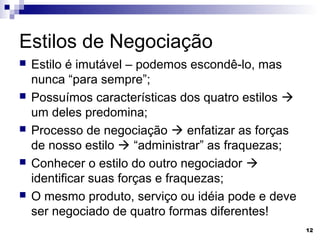 Estilos de Negociação
   Estilo é imutável – podemos escondê-lo, mas
    nunca “para sempre”;
   Possuímos características dos quatro estilos 
    um deles predomina;
   Processo de negociação  enfatizar as forças
    de nosso estilo  “administrar” as fraquezas;
   Conhecer o estilo do outro negociador 
    identificar suas forças e fraquezas;
   O mesmo produto, serviço ou idéia pode e deve
    ser negociado de quatro formas diferentes!
                                                     12
 
