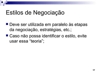Estilos de Negociação
 Deve ser utilizada em paralelo às etapas
  da negociação, estratégias, etc.;
 Caso não possa identificar o estilo, evite
  usar essa “teoria”;




                                               17
 