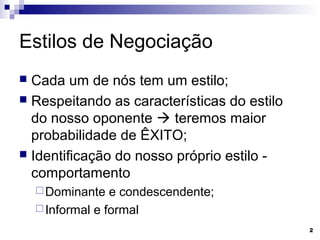 Estilos de Negociação
 Cada um de nós tem um estilo;
 Respeitando as características do estilo
  do nosso oponente  teremos maior
  probabilidade de ÊXITO;
 Identificação do nosso próprio estilo -
  comportamento
     Dominante   e condescendente;
     Informal e formal

                                             2
 