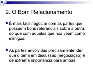 2. O Bom Relacionamento
   É mais fácil negociar com as partes que
    possuem bons referenciais sobre a outra,
    do que com aquelas que nos vêem como
    inimigos.

   As partes envolvidas precisam entender
    que o tema em discussão (negociação) é
    de extrema importância para ambas.
 