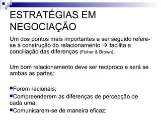 ESTRATÉGIAS EM
NEGOCIAÇÃO
Um dos pontos mais importantes a ser seguido refere-
se à construção do relacionamento  facilita a
conciliação das diferenças (Fisher & Brown).

Um bom relacionamento deve ser recíproco e será se
ambas as partes:

Forem racionais;
Compreenderem as diferenças de percepção de
cada uma;
Comunicarem-se de maneira eficaz;
 