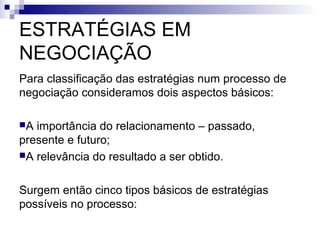 ESTRATÉGIAS EM
NEGOCIAÇÃO
Para classificação das estratégias num processo de
negociação consideramos dois aspectos básicos:

A importância do relacionamento – passado,
presente e futuro;
A relevância do resultado a ser obtido.



Surgem então cinco tipos básicos de estratégias
possíveis no processo:
 