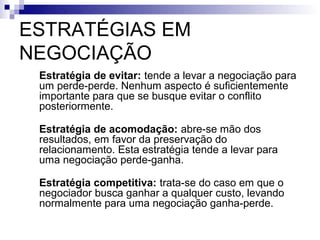 ESTRATÉGIAS EM
NEGOCIAÇÃO
1.   Estratégia de evitar: tende a levar a negociação para
     um perde-perde. Nenhum aspecto é suficientemente
     importante para que se busque evitar o conflito
     posteriormente.

2.   Estratégia de acomodação: abre-se mão dos
     resultados, em favor da preservação do
     relacionamento. Esta estratégia tende a levar para
     uma negociação perde-ganha.

3.   Estratégia competitiva: trata-se do caso em que o
     negociador busca ganhar a qualquer custo, levando
     normalmente para uma negociação ganha-perde.
 