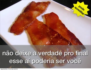 ac pod
                                      re e
                                        di
                                           ta
                                              r




   não deixe a verdade pro ﬁnal
     esse aí poderia ser você
segunda-feira, 31 de maio de 2010
 